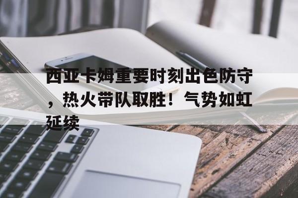 开云网页版-西亚卡姆重要时刻出色防守，热火带队取胜！气势如虹延续的简单介绍