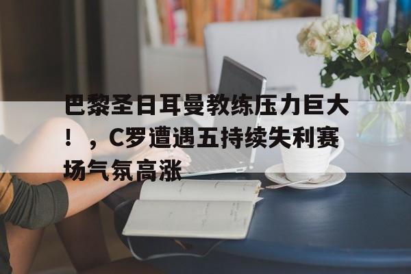 开云服务-巴黎圣日耳曼教练压力巨大！，C罗遭遇五持续失利赛场气氛高涨的简单介绍
