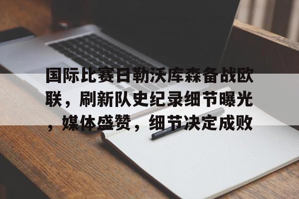 开云入口-包含国际比赛日勒沃库森备战欧联，刷新队史纪录细节曝光，媒体盛赞，细节决定成败的词条