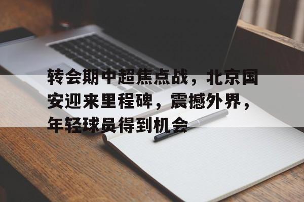 开云登录-转会期中超焦点战，北京国安迎来里程碑，震撼外界，年轻球员得到机会的简单介绍