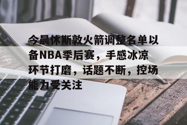 开云官网-包含今晨休斯敦火箭调整名单以备NBA季后赛，手感冰凉环节打磨，话题不断，控场能力受关注的词条